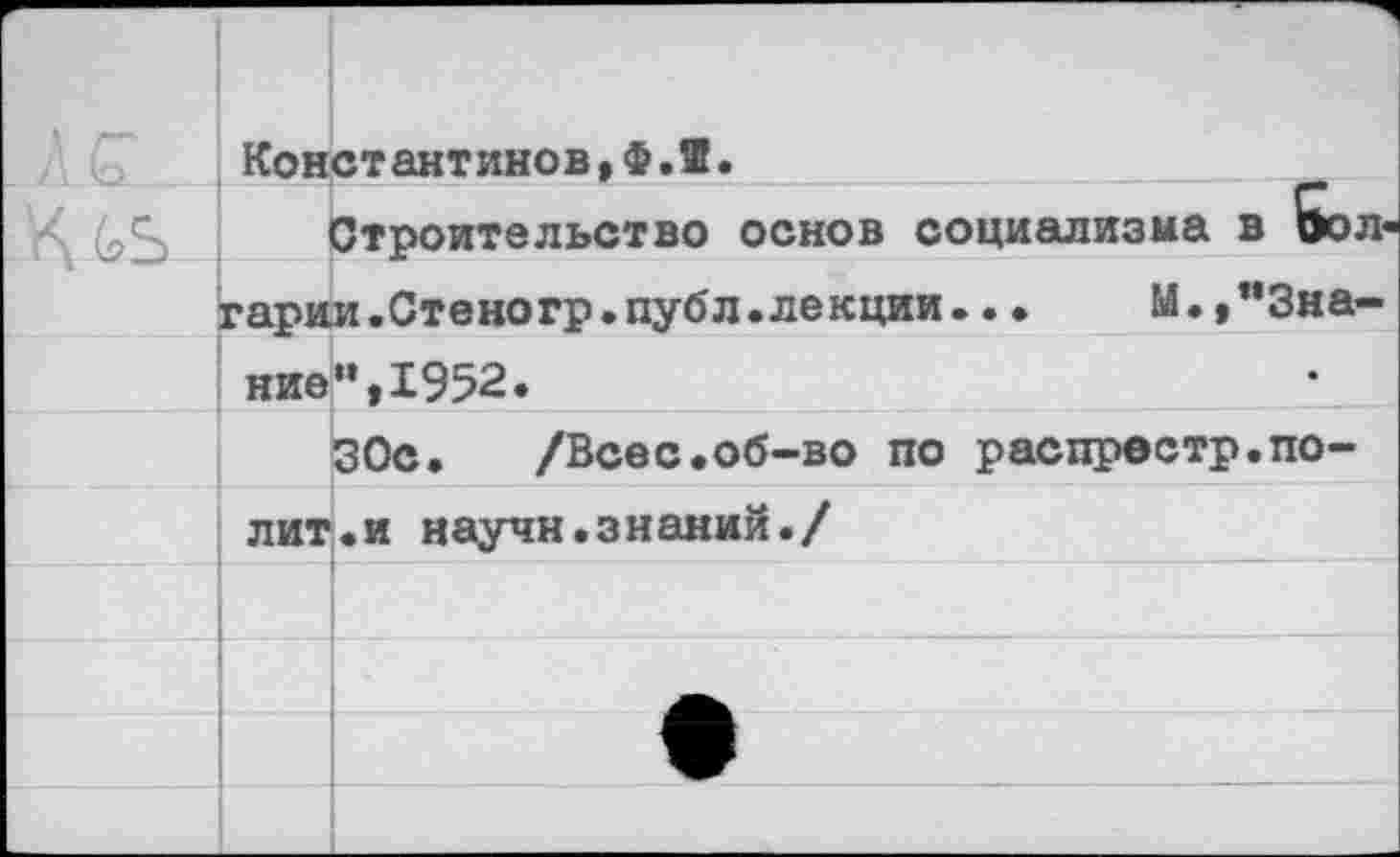 ﻿•	1 Константинов,Ф.Я.	
		Строительство основ социализма в Эол«
	гарии.Стеногр.публ.лекции..•	М.,"3на-	
	ние	«,1952.
		30с. /Всес.об-во по распрестр.по-
	лит	•и научи.знаний./
		
		
		Л1
		